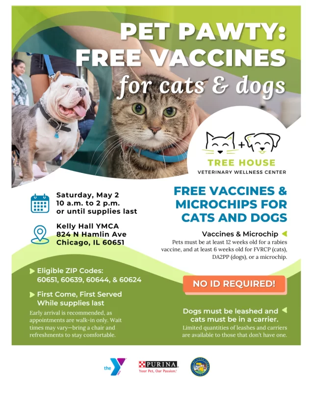 It’s a Pet Pawty—with FREE vaccines for cats & dogs! 🎉🐾⁠
⁠
📍 Eligible ZIP Codes: 60651, 60639, 60644, & 60624⁠
⁠
We’re kicking off vaccine pop-up season in Humboldt Park at Kelly Hall YMCA (824 N. Hamlin Ave.) on Sat. 5/2, 10am–2pm (or while supplies last).⁠
⁠
Free preventative vaccines + microchipping for cats & dogs. 💉 Check the flyer for age requirements and tips to make your visit smooth. ⁠
⁠
🔗 Learn more: treehouseanimals.org/calendar (link in bio)